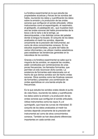 La fonética experimental es la que estudia las
propiedades acústicas y físicas de los sonidos del
habla, reuniendo los datos y cuantificando los datos
sobre la emisión y la producción de las ondas
sonoras que configuran el sonido articulado. Utiliza
instrumentos como el espectrógrafo, el nasómetro,
el glotógrafo, el palatógrafo etc., que muestran bien
sea las ondas sonoras del habla provenientes de la
boca o de la nariz o de la laringe, ya
descompuestas, o las distintas zonas del paladar
donde la lengua ha tocado. El conjunto de los datos
analizados al medir los sonidos, depende
únicamente de la precisión del instrumental, así
como de otros conocimientos conexos. En los
estudios experimentales, se parte del habla de
varios informantes y se utilizan medios estadísticos
para establecer las tendencias generales en la
naturaleza de los sonidos.
Gracias a la fonética experimental se sabe que la
mayoría de los sonidos, en especial las vocales,
están constituidos por combinaciones de unas
pocas frecuencias, los llamados formantes, que
permiten al oído reconocer dicho sonido. La
existencia de formantes está relacionada con el
hecho de que dichos sonidos son de hecho ondas
sonoras. Otros sonidos como las fricativas carecen
de formantes y presentan una combinación de
ondas aperiódicas en una banda amplia de
frecuencias.
Es la que estudia los sonidos orales desde el punto
de vista físico, reuniendo los datos y cuantificando
los datos sobre la emisión y la producción de las
ondas sonoras que configuran el sonido articulado.
Utiliza instrumentos como los rayos X y el
quimógrafo, que traza las curvas de intensidad. El
conjunto de los datos analizados al medir los
sonidos depende únicamente de la precisión del
instrumental así como de otros conocimientos
conexos. También se han descubierto diferencias
importantes en cada sonido oral.
12
 