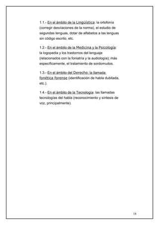 1.1.- En el ámbito de la Lingüística: la ortofonía
(corregir desviaciones de la norma), el estudio de
segundas lenguas, dotar de alfabetos a las lenguas
sin código escrito, etc.
1.2.- En el ámbito de la Medicina y la Psicología:
la logopedia y los trastornos del lenguaje
(relacionados con la foniatría y la audiología); más
específicamente, el tratamiento de sordomudos.
1.3.- En el ámbito del Derecho: la llamada
fonética forense (identificación de habla dubitada,
etc.).
1.4.- En el ámbito de la Tecnología: las llamadas
tecnologías del habla (reconocimiento y síntesis de
voz, principalmente).
18
 