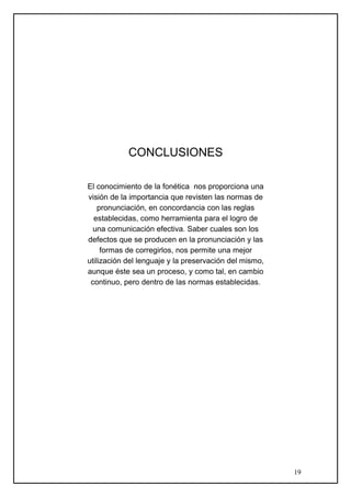 CONCLUSIONES
El conocimiento de la fonética nos proporciona una
visión de la importancia que revisten las normas de
pronunciación, en concordancia con las reglas
establecidas, como herramienta para el logro de
una comunicación efectiva. Saber cuales son los
defectos que se producen en la pronunciación y las
formas de corregirlos, nos permite una mejor
utilización del lenguaje y la preservación del mismo,
aunque éste sea un proceso, y como tal, en cambio
continuo, pero dentro de las normas establecidas.
19
 