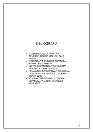 BIBLIOGRAFIA
• “ELEMENTOS DE LA FONÉTICA
GENERAL”, MADRID 1996. PILI GAYA
SAMUEL
• “FONÉTICA Y FONOLOGÍA ESPAÑOLA”.
AGAMA ORE EDUARDO
• “NOTAS DE FONÉTICA Y FONOLOGÍA”.
SÁNCHEZ AZUARA GILBERTO
• “GRAMÁTICA DESCRIPTIVA Y FUNCIONAL
DE LA LENGUA ESPAÑOLA”. CÁCERES
CHAPÍN JOSÉ
• “CURSO COMPLETO DE LA LENGUA
ESPAÑOLA”. WALTER FERNÁNDEZ
MENÉNDEZ
20
 