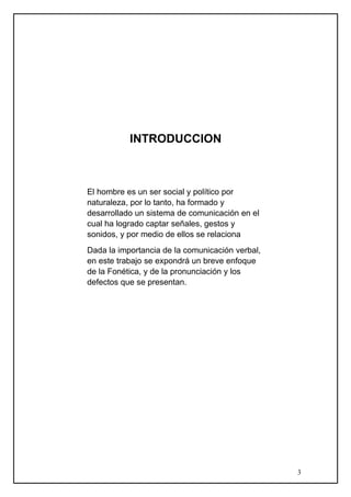 INTRODUCCION
El hombre es un ser social y político por
naturaleza, por lo tanto, ha formado y
desarrollado un sistema de comunicación en el
cual ha logrado captar señales, gestos y
sonidos, y por medio de ellos se relaciona
Dada la importancia de la comunicación verbal,
en este trabajo se expondrá un breve enfoque
de la Fonética, y de la pronunciación y los
defectos que se presentan.
3
 