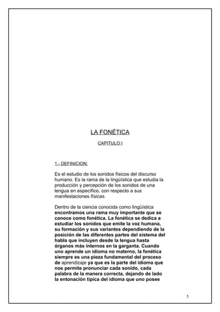 LA FONÉTICA
CAPITULO I
1.- DEFINICION:
Es el estudio de los sonidos físicos del discurso
humano. Es la rama de la lingüística que estudia la
producción y percepción de los sonidos de una
lengua en específico, con respecto a sus
manifestaciones físicas.
Dentro de la ciencia conocida como lingüística
encontramos una rama muy importante que se
conoce como fonética. La fonética se dedica a
estudiar los sonidos que emite la voz humana,
su formación y sus variantes dependiendo de la
posición de las diferentes partes del sistema del
habla que incluyen desde la lengua hasta
órganos más internos en la garganta. Cuando
uno aprende un idioma no materno, la fonética
siempre es una pieza fundamental del proceso
de aprendizaje ya que es la parte del idioma que
nos permite pronunciar cada sonido, cada
palabra de la manera correcta, dejando de lado
la entonación típica del idioma que uno posee
5
 