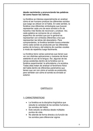 desde nacimiento y pronunciando las palabras
tal como hacen los nativos.
La fonética se interesa especialmente en analizar
cómo el ser humano produce los diferentes sonidos
que luego se utilizan en el habla. En este sentido, la
fonética crea diferentes simbologías que buscan
representar cada uno de esos sonidos a fin de
hacerlos más fáciles de reconocer y analizar. Así,
cada palabra se compone de un conjunto
específico de sonidos que por lo general se
representan con símbolos diferentes a los que
representan las letras del abecedario. Para
comprenderlos, la fonética también busca entender
cómo cada sonido es producido por las diferentes
partes de la boca y del sistema de cuerdas vocales
a modo de repetirlos luego fácilmente.
La fonética tiene varias subramas que tienen que
ver con distintas aplicaciones y maneras de llevar
adelante el uso de la lengua. Así, algunas de las
ramas existentes dentro de la fonética son la
fonética experimental, la articulatoria y la acústica.
Todas ellas tratan de analizar el fenómeno físico
del habla dentro de diferentes parámetros que
tienen que ver con cómo el sonido es producido,
pero también con cómo el sonido es enviado al
exterior.
CAPITULO II
1- CARACTERISTICAS
• La fonética es la disciplina lingüística que
estudia la variedad de los sonidos humanos ,
los sonidos del habla
• Este estudio se efectúa desde múltiples
puntos de vista
• No atiende de forma directa a la función de
los sonidos para diferenciar signos
6
 