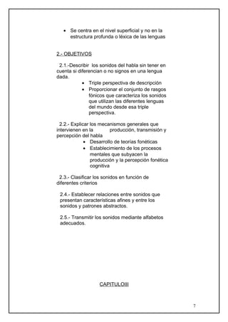• Se centra en el nivel superficial y no en la
estructura profunda o léxica de las lenguas
2.- OBJETIVOS
2.1.-Describir los sonidos del habla sin tener en
cuenta si diferencian o no signos en una lengua
dada.
• Triple perspectiva de descripción
• Proporcionar el conjunto de rasgos
fónicos que caracteriza los sonidos
que utilizan las diferentes lenguas
del mundo desde esa triple
perspectiva.
2.2.- Explicar los mecanismos generales que
intervienen en la producción, transmisión y
percepción del habla
• Desarrollo de teorías fonéticas
• Establecimiento de los procesos
mentales que subyacen la
producción y la percepción fonética
cognitiva
2.3.- Clasificar los sonidos en función de
diferentes criterios
2.4.- Establecer relaciones entre sonidos que
presentan características afines y entre los
sonidos y patrones abstractos.
2.5.- Transmitir los sonidos mediante alfabetos
adecuados.
CAPITULOIII
7
 