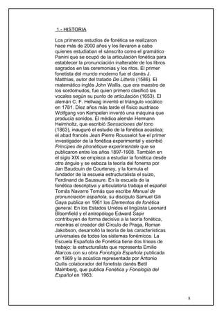 1.- HISTORIA
Los primeros estudios de fonética se realizaron
hace más de 2000 años y los llevaron a cabo
quienes estudiaban el sánscrito como el gramático
Panini que se ocupó de la articulación fonética para
establecer la pronunciación inalterable de los libros
sagrados en las ceremonias y los ritos. El primer
fonetista del mundo moderno fue el danés J.
Matthias, autor del tratado De Litteris (1586). El
matemático inglés John Wallis, que era maestro de
los sordomudos, fue quien primero clasificó las
vocales según su punto de articulación (1653). El
alemán C. F. Hellwag inventó el triángulo vocálico
en 1781. Diez años más tarde el físico austriaco
Wolfgang von Kempelen inventó una máquina que
producía sonidos. El médico alemán Hermann
Helmholtz, que escribió Sensaciones del tono
(1863), inauguró el estudio de la fonética acústica;
el abad francés Jean Pierre Rousselot fue el primer
investigador de la fonética experimental y escribió
Principes de phonétique experimentale que se
publicaron entre los años 1897-1908. También en
el siglo XIX se empieza a estudiar la fonética desde
otro ángulo y se esboza la teoría del fonema por
Jan Baudouin de Courtenay, y la formula el
fundador de la escuela estructuralista el suizo,
Ferdinand de Saussure. En la escuela de la
fonética descriptiva y articulatoria trabaja el español
Tomás Navarro Tomás que escribe Manual de
pronunciación española, su discípulo Samuel Gili
Gaya publica en 1961 los Elementos de fonética
general. En los Estados Unidos el lingüista Leonard
Bloomfield y el antropólogo Edward Sapir
contribuyen de forma decisiva a la teoría fonética,
mientras el creador del Círculo de Praga, Roman
Jakobson, desarrolló la teoría de las características
universales de todos los sistemas fonémicos. La
Escuela Española de Fonética tiene dos líneas de
trabajo: la estructuralista que representa Emilio
Alarcos con su obra Fonología Española publicada
en 1969 y la acústica representada por Antonio
Quilis colaborador del fonetista danés Betil
Malmberg, que publica Fonética y Fonología del
Español en 1963.
8
 