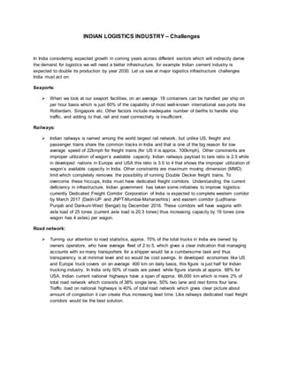 INDIAN LOGISTICS INDUSTRY – Challenges
In India considering expected growth in coming years across different sectors which will indirectly derive
the demand for logistics we will need a better infrastructure, for example Indian cement industry is
expected to double its production by year 2030. Let us see at major logistics infrastructure challenges
India must act on:
Seaports:
 When we look at our seaport facilities, on an average 18 containers can be handled per ship on
per hour basis which is just 60% of the capability of most well-known international sea ports like
Rotterdam, Singapore etc. Other factors include inadequate number of berths to handle ship
traffic, and adding to that, rail and road connectivity is insufficient.
Railways:
 Indian railways is named among the world largest rail network, but unlike US, freight and
passenger trains share the common tracks in India and that is one of the big reason for low
average speed of 22kmph for freight trains (for US it is approx. 100kmph). Other constraints are
improper utilization of wagon’s available capacity. Indian railways payload to tare ratio is 2.5 while
in developed nations in Europe and USA this ratio is 3.5 to 4 that shows the improper utilization of
wagon’s available capacity in India. Other constraints are maximum moving dimension (MMD)
limit which completely removes the possibility of running Double Decker freight trains. To
overcome these hiccups, India must have dedicated freight corridors. Understanding the current
deficiency in infrastructure, Indian government has taken some initiatives to improve logistics:
currently Dedicated Freight Corridor Corporation of India is expected to complete western corridor
by March 2017 (Dadri-UP and JNPT-Mumbai-Maharashtra) and eastern corridor (Ludhiana-
Punjab and Dankuni-West Bengal) by December 2016. These corridors will have wagons with
axle load of 25 tones (current axle load is 20.3 tones) thus increasing capacity by 19 tones (one
wagon has 4 axles) per wagon.
Road network:
 Turning our attention to road statistics, approx. 70% of the total trucks in India are owned by
owners operators, who have average fleet of 2 to 5, which gives a clear indication that managing
accounts with so many transporters for a shipper would be a cumbersome task and thus
transparency is at minimal level and so would be cost savings. In developed economies like US
and Europe truck covers on an average 400 km on daily basis, this figure is just half for Indian
trucking industry. In India only 50% of roads are paved while figure stands at approx. 68% for
USA. Indian current national highways have a span of approx. 66,000 km which is mere 2% of
total road network which consists of 38% single lane, 50% two lane and rest forms four lane.
Traffic load on national highways is 40% of total road network which gives clear picture about
amount of congestion it can create thus increasing lead time. Like railways dedicated road freight
corridors would be the best solution.
 
