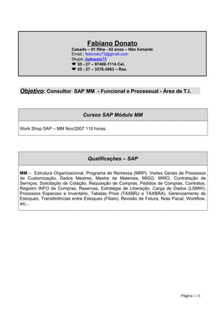 Fabiano Donato
Casado – 01 filha - 42 anos – Não fumante
Email.: fadonato73@gmail.com
Skype: fadonato73
 55 - 27 – 97400-1114 Cel.
 55 - 27 – 3376-3063 – Res.
Objetivo: Consultor SAP MM - Funcional e Processual - Área de T.I.
Cursos SAP Módulo MM
Work Shop SAP – MM Nov/2007 110 horas.
Qualificações – SAP
MM – Estrutura Organizacional, Programa de Remessa (MRP), Visões Gerais de Processos
de Customização, Dados Mestres, Mestre de Materiais, MIGO, MIRO, Contratação de
Serviços, Solicitação de Cotação, Requisição de Compras, Pedidos de Compras, Contratos,
Registro INFO de Compras, Reservas, Estratégia de Liberação, Carga de Dados (LSMW),
Processos Especiais e Inventário, Tabelas Price (TAXBRJ e TAXBRA), Gerenciamento de
Estoques, Transferências entre Estoques (Filiais), Revisão de Fatura, Nota Fiscal, Workflow,
etc...
Página 1 / 6
 