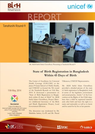The Center of Excellence for Universal
Health Coverage (COE-UHC) at the
James P Grant School of Public Health,
and UNICEF co-hosted the 9th round
of the Tanahashi Rounds on 11th May,
2014. It showcased a presentation on
“State of Birth Registration in Bangla-
desh within 45 days of Birth” by AKM
Saiful Islam Chowdhury, Project Direc-
tor (Additional Secretary) of the Birth
and Death Registration Project, Local
Government Division.
The discussion was moderated by Dr.
Malabika Sarker, Co-PI and Dr. Pascal
Villeneuve, UNICEF Representative.
Mr. AKM Saiful Islam Chowdhury
provided a detailed picture of the state
of birth registration in Bangladesh, both
in terms of the legislative environment
and actual practice. Article 7 of the Con-
vention on the Rights of the Child stipu-
lates that a child be registered immedi-
ately after birth and have the right to a
name and nationality as well as to know
and be cared for by his or her parents.Center of Excellence for
Universal Health Coverage (CoE-UHC) project,
James P Grant School of Public Health
(JPGSPH)
Level-6, icddr,b, Mohakhali
Dhaka, Bangladesh
Secretariat
REPORT
11th May, 2014
Mr AKM Saiful Islam Chowdhury Presenting at Tanahashi Round 9
State of Birth Registration in Bangladesh
Within 45 Days of Birth
Tanahashi Round-9
 