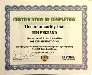-v e;v e; v •av -uv Výv v
> CERTIFICATION COMPLETION
This is to certify that
TIM BINGHAM)
Has successfully completedthe
YORKBASICBOOTCAMP
Exemplifying continued personal developmentby completing
York TM Basic Boot Camp.
eptember 26th, 2014
Sales TrainingManager aYORK'
David Scurlock It's tlme to get comfortable.
 