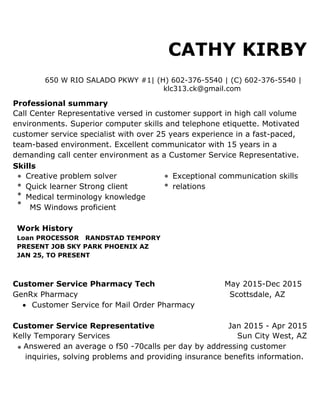 CATHY KIRBY
650 W RIO SALADO PKWY #1| (H) 602-376-5540 | (C) 602-376-5540 |
klc313.ck@gmail.com
Professional summary
Call Center Representative versed in customer support in high call volume
environments. Superior computer skills and telephone etiquette. Motivated
customer service specialist with over 25 years experience in a fast-paced,
team-based environment. Excellent communicator with 15 years in a
demanding call center environment as a Customer Service Representative.
Skills
Creative problem solver Exceptional communication skills
Quick learner Strong client relations
Medical terminology knowledge
MS Windows proficient
Work History
Loan PROCESSOR RANDSTAD TEMPORY
PRESENT JOB SKY PARK PHOENIX AZ
JAN 25, TO PRESENT
Customer Service Pharmacy Tech May 2015-Dec 2015
GenRx Pharmacy Scottsdale, AZ
 Customer Service for Mail Order Pharmacy
Customer Service Representative Jan 2015 - Apr 2015
Kelly Temporary Services Sun City West, AZ
Answered an average o f50 -70calls per day by addressing customer
inquiries, solving problems and providing insurance benefits information.
 