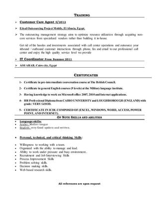 TRAINING
 Customer Care Agent 5/2012
 Etisal Outsourcing Project Mobily, El Abasia, Egypt.
 The outsourcing management strategy aims to optimize resource utilization through acquiring non-
core services from specialized vendors rather than building it in-house.
Get rid of the hassles and investments associated with call center operations and outsource your
inbound / outbound customer interactions through phone, fax and email to our professional call
center and enjoy the high quality service level we provide
 IT Coordinator From Summer 2011
 AOI ARAB, Cairo city, Egypt

CERTIFICATES
1- Certificate in pre-intermediate conversation course at The British Council.
2- Certificate in general English courses (9 levels) at the Military language institute.
3- Having knowledge to work on Microsoft office 2007, 2010 and Internet applications.
4- HR Professional Diploma from CAIRO UNIVERISTY and LOUGHBOROUGH (ENGLAND) with
grade: VERY GOOD.
5- CERTIFICATE IN ICDL COMPOSED OF (EXCEL, WINDOWS, WORD, ACCESS, POWER
POINT, AND INTERNET).
OF NOTE SKILLS AND ABILITIES
 Language skills:
 Arabic: Mother tongue
 English: very Good spoken and written.
 Personal, technical, and critical thinking Skills:
 Willingness to working with a team.
 Organized with the ability to manage and lead.
 Ability to work under pressure and busy environment..
 Recruitment and Job Interviewing Skills
 Process Improvement Skills
 Problem solving skills.
 Decision making skills.
 Web based research skills.
All references are upon request
 