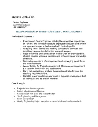 ADARSH KUMAR G S
Senior Engineer
adi9764@mail.com
+91 9844898473
SEEKING POSITIONS IN PROJECT ENGINEERING AND MANAGEMENT
Professional Exposure
o Experienced Senior Engineer with highly competitive experience
of 7 years, and in-depth exposure of project execution and project
management as per schedule and with desired quality.
o Analyzing latest trends and tracking competitors’ activities and
providing valuable inputs for fine tuning strategies.
o Good Technical skills and a quick learner with an analytical bent
of mind coupled with zeal to utilize and enhance ideas, knowledge
and skills.
o Supporting decisions of management and conveying to reinforce
the team members.
o Accountability for Project management, Resources management
& Customer interaction and satisfaction.
o Carry out evaluations, analyze the results and take forward the
resulting required actions.
o Capable to work under pressure and in dynamic environment both
as individual and as a team member.
Core Strength
 Project Control & Management
 Project scheduling and Planning
 Co-ordination with client and sub contractor
 Site Engineering and Management
 Client co-ordination
 Quality Engineering Project execution as per schedule and quality standards
 