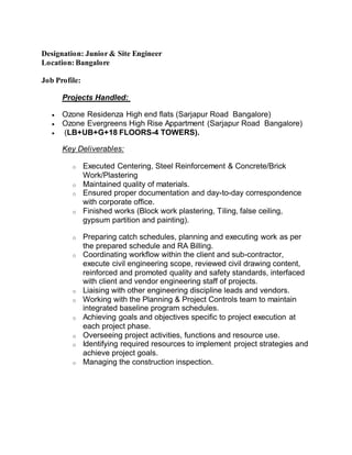 Designation: Junior & Site Engineer
Location: Bangalore
Job Profile:
Projects Handled:
 Ozone Residenza High end flats (Sarjapur Road Bangalore)
 Ozone Evergreens High Rise Appartment (Sarjapur Road Bangalore)
 (LB+UB+G+18 FLOORS-4 TOWERS).
Key Deliverables:
o Executed Centering, Steel Reinforcement & Concrete/Brick
Work/Plastering
o Maintained quality of materials.
o Ensured proper documentation and day-to-day correspondence
with corporate office.
o Finished works (Block work plastering, Tiling, false ceiling,
gypsum partition and painting).
o Preparing catch schedules, planning and executing work as per
the prepared schedule and RA Billing.
o Coordinating workflow within the client and sub-contractor,
execute civil engineering scope, reviewed civil drawing content,
reinforced and promoted quality and safety standards, interfaced
with client and vendor engineering staff of projects.
o Liaising with other engineering discipline leads and vendors.
o Working with the Planning & Project Controls team to maintain
integrated baseline program schedules.
o Achieving goals and objectives specific to project execution at
each project phase.
o Overseeing project activities, functions and resource use.
o Identifying required resources to implement project strategies and
achieve project goals.
o Managing the construction inspection.
 