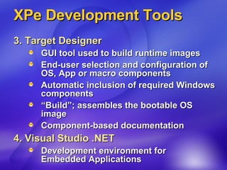 XPe Development Tools 3. Target Designer   GUI tool used to build runtime images  End-user selection and configuration of OS, App or macro components  Automatic inclusion of required Windows components “Build”; assembles the bootable OS image Component-based documentation 4. Visual Studio .NET Development environment for  Embedded Applications 