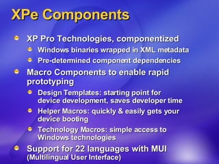 XPe Components XP Pro Technologies, componentized Windows binaries wrapped in XML metadata Pre-determined component dependencies Macro Components to enable rapid prototyping Design Templates: starting point for  device development, saves developer time Helper Macros: quickly & easily gets your  device booting Technology Macros: simple access to  Windows technologies Support for 22 languages with MUI  (Multilingual User Interface) 