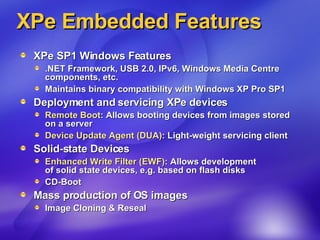 XPe Embedded Features XPe SP1 Windows Features .NET Framework, USB 2.0, IPv6, Windows Media Centre components, etc. Maintains binary compatibility with Windows XP Pro SP1 Deployment and servicing XPe devices Remote Boot : Allows booting devices from images stored on a server Device Update Agent (DUA) : Light-weight servicing client  Solid-state Devices Enhanced Write Filter (EWF) : Allows development  of solid state devices, e.g. based on flash disks CD-Boot Mass production of OS images Image Cloning & Reseal 