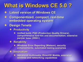 What is Windows CE 5.0 ? Latest version of Windows CE Componentized, compact, real-time embedded operating system Design Tenets Productivity Unified build, PQD (Production Quality Drivers), comprehensive how-tos and documentation, extensive partner base (2000+) Reliability Windows Error Reporting (Watson), security enhancements, automated testing scenarios Innovation Advanced multimedia, Direct3D Mobile, extensive wireless and networking capabilities  