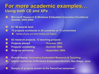 For more academic examples… Using both CE and XPe Microsoft Research & Windows Embedded Innovation Excellence Awards, 2003-2004 $1.7M awards total 78 projects worldwide in 26 countries at 75 universities Some of you are here today (we hope!) 62 research projects, 12 teaching projects Projects started  - Summer 2003 Projects completing  - Summer 2004 Wrap-up workshop  - September 2004 Overall theme:  Innovative Embedded Research & Teaching Interim workshop at Windows Embedded DevCon, San Diego, June Sample of projects shown at the DemoFest tomorrow! 