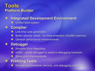 Tools Platform Builder  Integrated Development Environment Unified build system  Compiler Link time code generation  Buffer security check - run-time protection of buffer overruns General performance enhancements Debugger Windows Error Reporting  eXDI2 - single debugger to assist in debugging hardware Break point improvements Profiling Tools Emulator performance, security, and debugging updates 