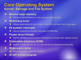 Core Operating System Kernel, Storage and File System Shared heap memory Improves performance on inter-process retrieval data Watchdog timer Allows applications to set a timer in the OS to recover from hung apps 64 system interrupts Kernel supports 64 system interrupts (SYSINTRs) Power down thread Kernel handles powering down hardware in a thread with highest priority Embedded database (EDB) Based on SQL Server CE 3.0 with advanced database functionality Write-back cache Non-removable media file systems  ATAPI enhancements 