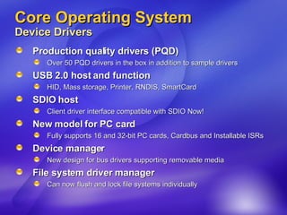 Core Operating System Device Drivers Production quality drivers (PQD) Over 50 PQD drivers in the box in addition to sample drivers USB 2.0 host and function  HID, Mass storage, Printer, RNDIS, SmartCard SDIO host Client driver interface compatible with SDIO Now!  New model for PC card Fully supports 16 and 32-bit PC cards, Cardbus and Installable ISRs Device manager New design for bus drivers supporting removable media File system driver manager  Can now flush and lock file systems individually 