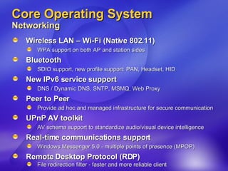 Core Operating System Networking  Wireless LAN – Wi-Fi (Native 802.11) WPA support on both AP and station sides  Bluetooth SDIO support, new profile support: PAN, Headset, HID New IPv6 service support  DNS / Dynamic DNS, SNTP, MSMQ, Web Proxy Peer to Peer Provide ad hoc and managed infrastructure for secure communication UPnP AV toolkit AV schema support to standardize audio/visual device intelligence Real-time communications support Windows Messenger 5.0 - multiple points of presence (MPOP) Remote Desktop Protocol (RDP) File redirection filter - faster and more reliable client 