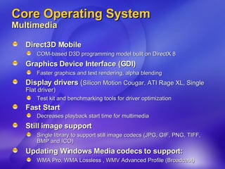 Core Operating System Multimedia Direct3D Mobile COM-based D3D programming model built on DirectX 8 Graphics Device Interface (GDI) Faster graphics and text rendering, alpha blending Display drivers  ( Silicon Motion Cougar, ATI Rage XL, Single Flat driver) Test kit and benchmarking tools for driver optimization Fast Start  Decreases playback start time for multimedia Still image support Single library to support still image codecs (JPG, GIF, PNG, TIFF, BMP and ICO) Updating Windows Media codecs to support: WMA Pro, WMA Lossless , WMV Advanced Profile (Broadcast) 
