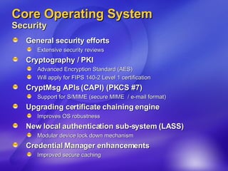 Core Operating System Security General security efforts Extensive security reviews Cryptography / PKI Advanced Encryption Standard (AES) Will apply for FIPS 140-2 Level 1 certification CryptMsg APIs (CAPI) (PKCS #7)  Support for S/MIME (secure MIME  / e-mail format) Upgrading certificate chaining engine Improves OS robustness  New local authentication sub-system (LASS) Modular device lock down mechanism Credential Manager enhancements Improved secure caching 