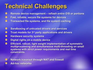 Technical Challenges Remote device management – reflash entire O/S or portions  Fast, reliable, secure file systems for devices Transacted file systems, and file system caching Sandboxing of untrusted drivers and services  Trust models for 3 rd  party applications and drivers Hardware security systems  Digital rights on a mobile device  Efficient, robust, light weight implementation of symmetric multiprocessing and simultaneous multi-threading on small systems with strict power requirements and real time constraints.  Network traversal through NAT and firewall Ad-hoc networks 