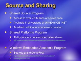 Source and Sharing Shared Source Program Access to over 2.5 M lines of source code Available in all versions of Windows CE .NET  Academic edition for courseware creation Shared Platforms Program Ability to share non-commercial run-times  http://www.microsoft.com/Windows/Embedded/community/sharedplatforms/ Windows Embedded Academic Program See you at the DemoFest! http://msdn.microsoft.com/embedded/community/academic/ [email_address]   