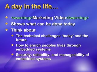 A day in the life… <warning> Marketing Video </warning> Shows what can be done today Think about  The technical challenges ‘today’ and the future How to enrich peoples lives through embedded systems Security, reliability, and manageability of embedded systems 