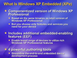 What Is Windows XP Embedded (XPe) Componentized version of Windows XP Professional Based on the same binaries as retail version of Windows XP Professional But you choose only features and services you need for your device Includes additional embedded-enabling features (EEF) Enable broad range of devices to utilize rich Windows XP Professional features 4 powerful authoring tools  Streamline the end-to-end embedded device development process 