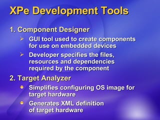 XPe Development Tools 1. Component Designer   GUI tool used to create components for use on embedded devices Developer specifies the files,  resources and dependencies required by the component 2. Target Analyzer Simplifies configuring OS image for  target hardware Generates XML definition  of target hardware  