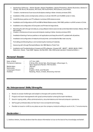  Application Software – Adobe Reader, Adobe PageMaker, Adobe Photoshop, Adobe Illustrator, Adobe In-
Design, MS Word, MS Access, MS Excel, MS PowerPoint, MS Outlook, Lotus Note.

 Creation,maintenance ofuser accounts & objects creating in Active directory windows 2003.
 Installation ofSQL server and Symantec antivirus on all over 945 ZTE and HUAWEI server in India.

 Install Windows patches and TTI software in windows 2000 advance server.
 Installation and Configurations ofHP and IBM all Model Blade servers,With RAID partition in all 945 servers in Circle.
 Installation and configuration ofComputers and Printers for large clients.
 Resolving the call’s through remotely,by using software’s Dame ware remote control Ideal Administrator,Webex, VNC &
Net meeting.
 Creation,maintenance ofuser accounts & objects creating in Active directory windows 2003.

 Installation & testing of various patches on all applications and keep the entire PC updated with all patches.

 Installation and configuration ofnetwork and local printer, and handled the Mac level security.

 Formatting and Ghosting the pc and maintaining the inventory of materials.

 Accessing call’s through RemedySoftware.And IBM Maximo (Tivoli) Tool.

 Installation and Troubleshooting in Huawei and ZTE softwares.( Huawei LMT , MSOFT , M2000 ,MUSA ,PARC ,
Netnumen ,Oracle , Toad ,SAW ,Sybase, Dot Net 2003 , SQL 2000 server standard / Enterprise Edition .)
Personal Dossier
Date of Birth : 13th
Oct 1985
Permanent Address : A Wing 406, Anmol Apt, Shantinagar, Ulhasnagar-3,
Near Gajanand Mandir. PIN-421003.
Marital status : Married
Nationality : Indian
Languages Known : English, Hindi, and Marathi
Hobbies : Reading, Music, Cricket, Browsing internet
My Interpersonal Skills/Strengths
 Ready to accept challenges and adapt to changes with positive thinking.

 Project and team management with good communication among the team members.

 Good in typing skills, office administrations, documentations and manual computer operations.
 Self taught professionally and fast learn new concept & technology.
 Flexible to travel or shift to any place as per the company insists & willing to work in 24 / 7 environments.
Declaration :
I, Vaibhav Ambre, hereby declare that the above information is true to the best of my knowledge and belief.
 