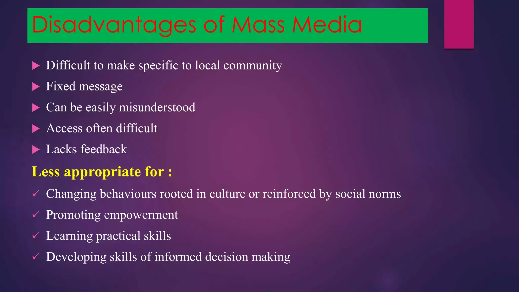 Disadvantages of Mass Media
 Difficult to make specific to local community
 Fixed message
 Can be easily misunderstood
 Access often difficult
 Lacks feedback
Less appropriate for :
 Changing behaviours rooted in culture or reinforced by social norms
 Promoting empowerment
 Learning practical skills
 Developing skills of informed decision making
 