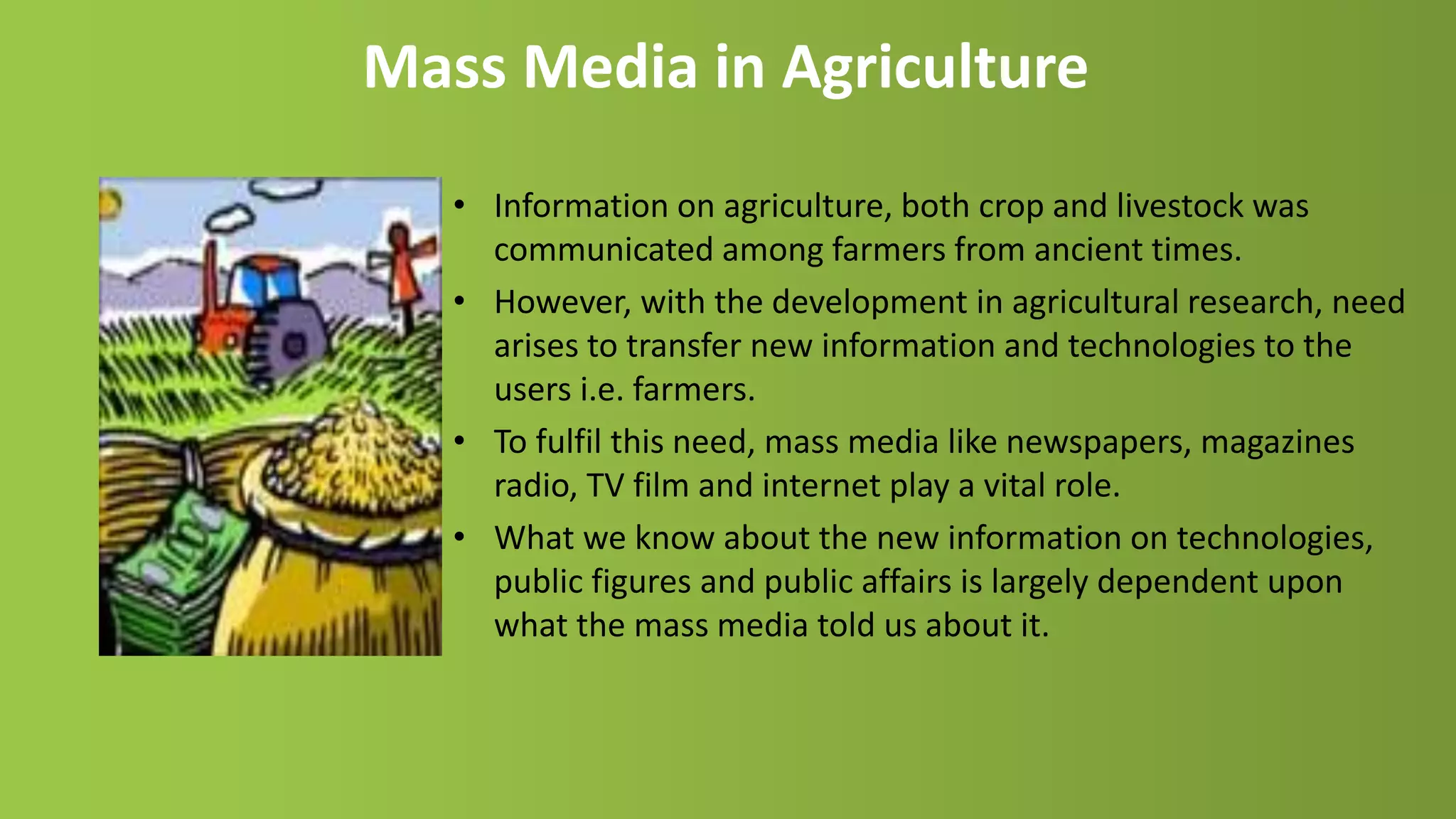 Mass Media in Agriculture
• Information on agriculture, both crop and livestock was
communicated among farmers from ancient times.
• However, with the development in agricultural research, need
arises to transfer new information and technologies to the
users i.e. farmers.
• To fulfil this need, mass media like newspapers, magazines
radio, TV film and internet play a vital role.
• What we know about the new information on technologies,
public figures and public affairs is largely dependent upon
what the mass media told us about it.
 