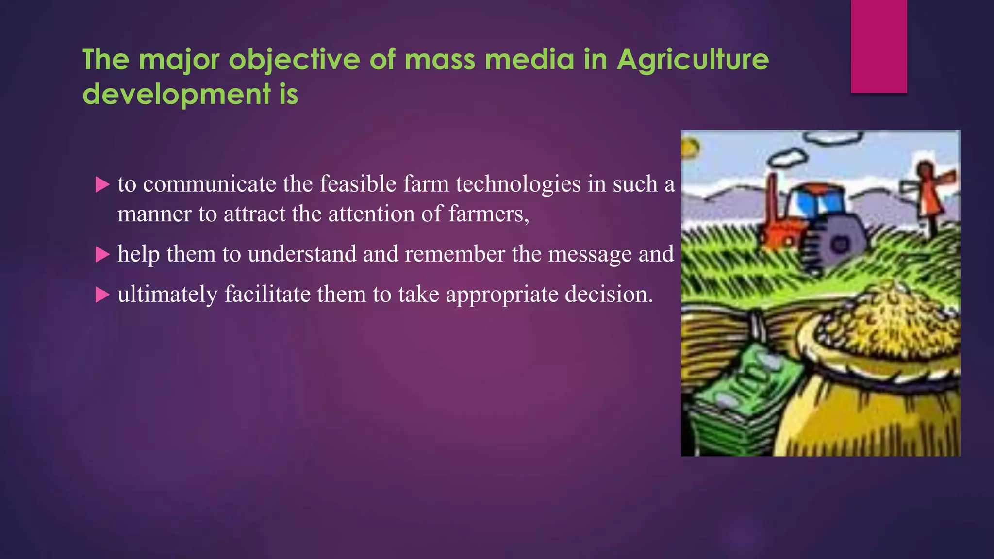 The major objective of mass media in Agriculture
development is
 to communicate the feasible farm technologies in such a
manner to attract the attention of farmers,
 help them to understand and remember the message and
 ultimately facilitate them to take appropriate decision.
 