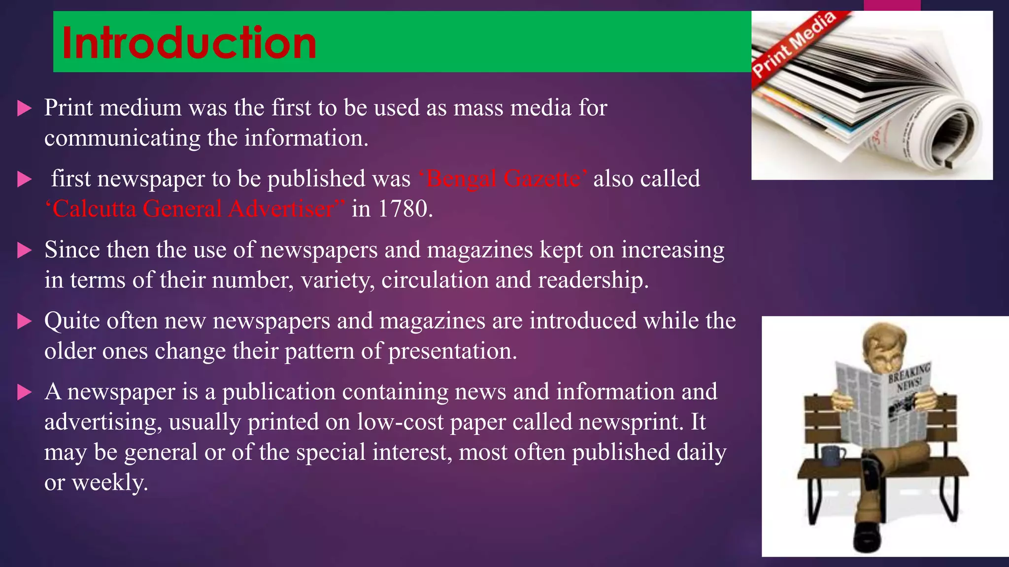 Introduction
 Print medium was the first to be used as mass media for
communicating the information.
 first newspaper to be published was ‘Bengal Gazette’ also called
‘Calcutta General Advertiser” in 1780.
 Since then the use of newspapers and magazines kept on increasing
in terms of their number, variety, circulation and readership.
 Quite often new newspapers and magazines are introduced while the
older ones change their pattern of presentation.
 A newspaper is a publication containing news and information and
advertising, usually printed on low-cost paper called newsprint. It
may be general or of the special interest, most often published daily
or weekly.
 