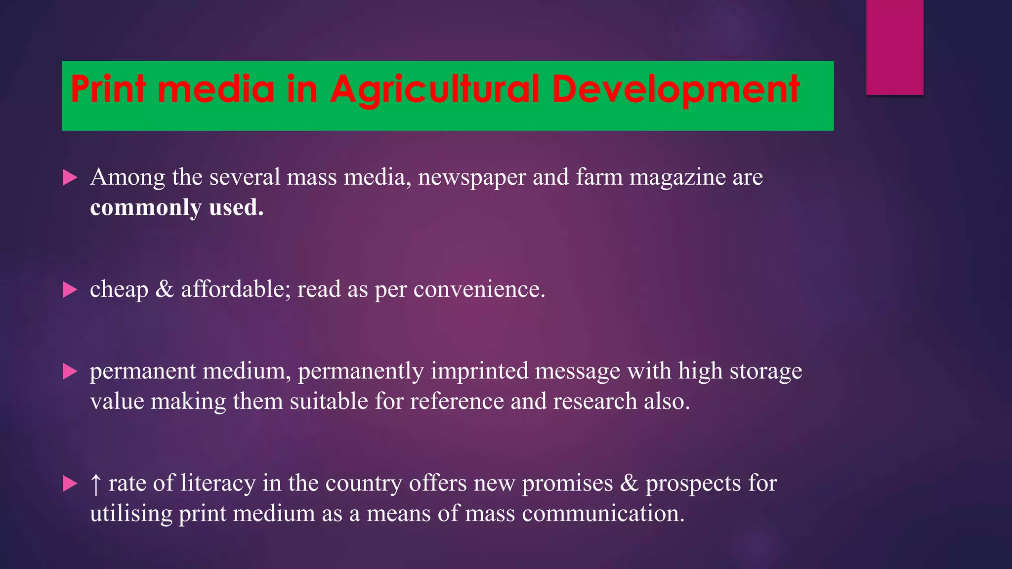 Print media in Agricultural Development
 Among the several mass media, newspaper and farm magazine are
commonly used.
 cheap & affordable; read as per convenience.
 permanent medium, permanently imprinted message with high storage
value making them suitable for reference and research also.
 ↑ rate of literacy in the country offers new promises & prospects for
utilising print medium as a means of mass communication.
 