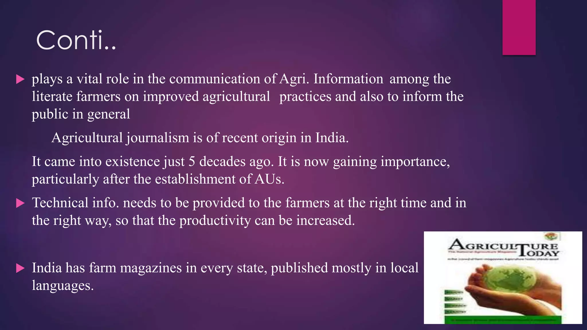 Conti..
 plays a vital role in the communication of Agri. Information among the
literate farmers on improved agricultural practices and also to inform the
public in general
Agricultural journalism is of recent origin in India.
It came into existence just 5 decades ago. It is now gaining importance,
particularly after the establishment of AUs.
 Technical info. needs to be provided to the farmers at the right time and in
the right way, so that the productivity can be increased.
 India has farm magazines in every state, published mostly in local
languages.
 