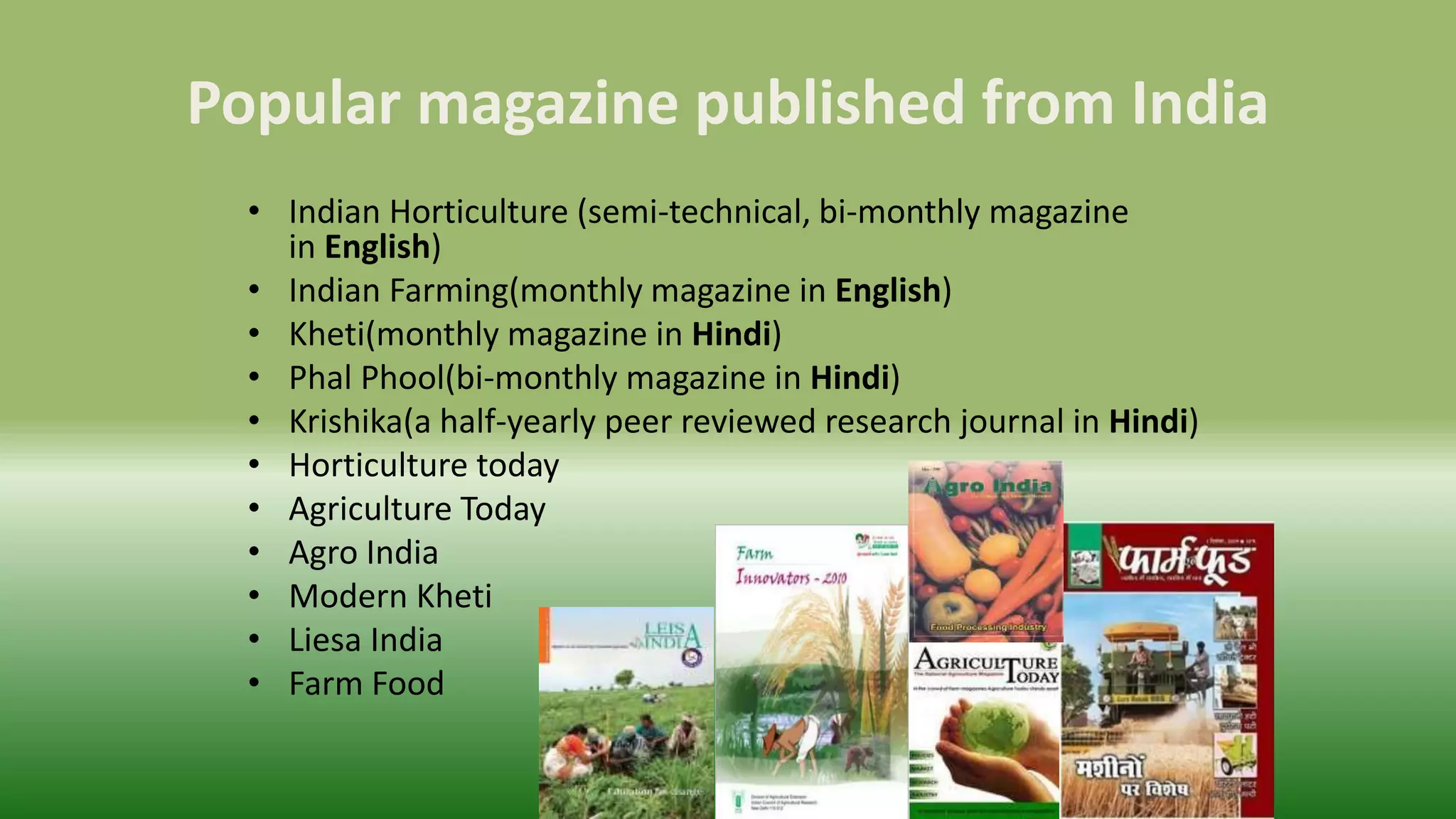 Popular magazine published from India
• Indian Horticulture (semi-technical, bi-monthly magazine
in English)
• Indian Farming(monthly magazine in English)
• Kheti(monthly magazine in Hindi)
• Phal Phool(bi-monthly magazine in Hindi)
• Krishika(a half-yearly peer reviewed research journal in Hindi)
• Horticulture today
• Agriculture Today
• Agro India
• Modern Kheti
• Liesa India
• Farm Food
 