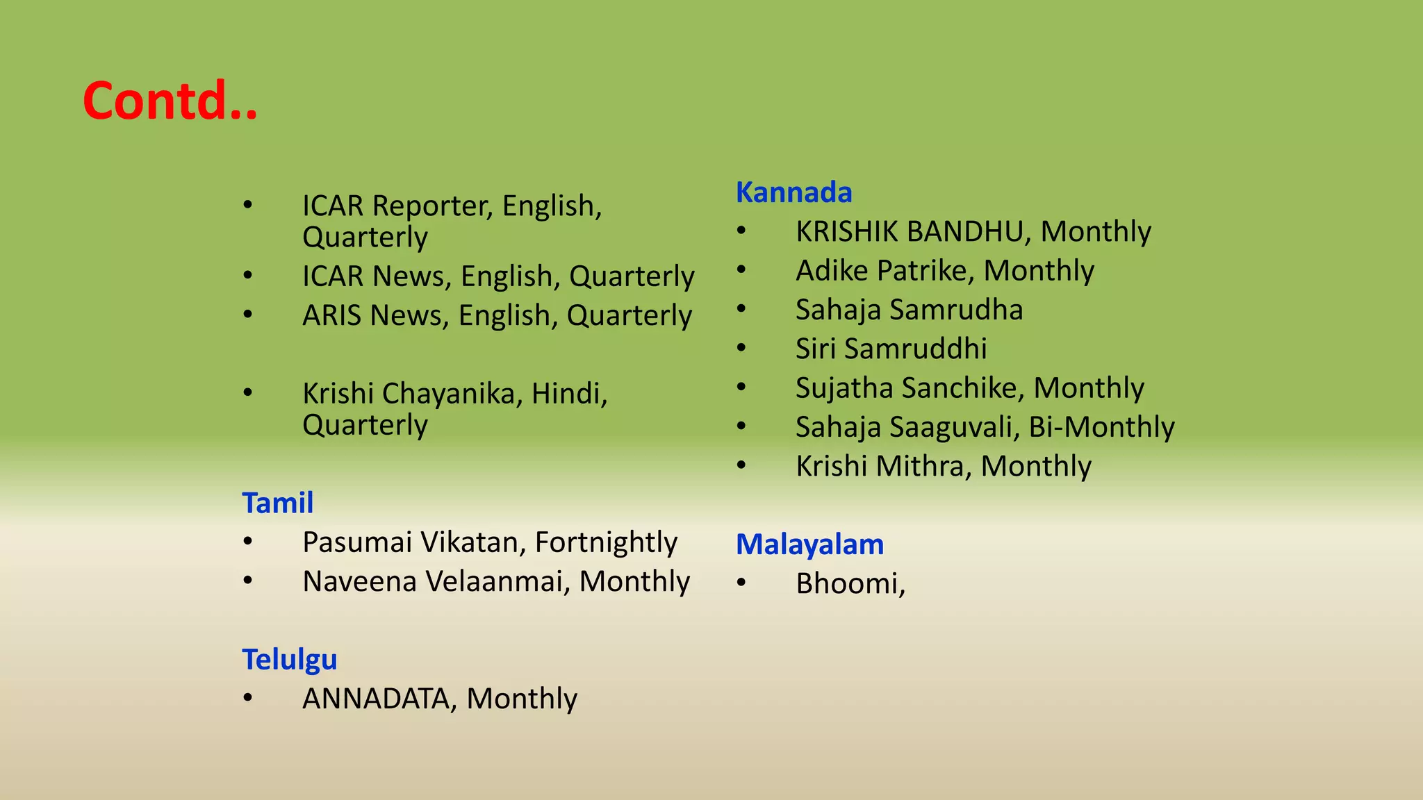Contd..
• ICAR Reporter, English,
Quarterly
• ICAR News, English, Quarterly
• ARIS News, English, Quarterly
• Krishi Chayanika, Hindi,
Quarterly
Tamil
• Pasumai Vikatan, Fortnightly
• Naveena Velaanmai, Monthly
Telulgu
• ANNADATA, Monthly
Kannada
• KRISHIK BANDHU, Monthly
• Adike Patrike, Monthly
• Sahaja Samrudha
• Siri Samruddhi
• Sujatha Sanchike, Monthly
• Sahaja Saaguvali, Bi-Monthly
• Krishi Mithra, Monthly
Malayalam
• Bhoomi,
 
