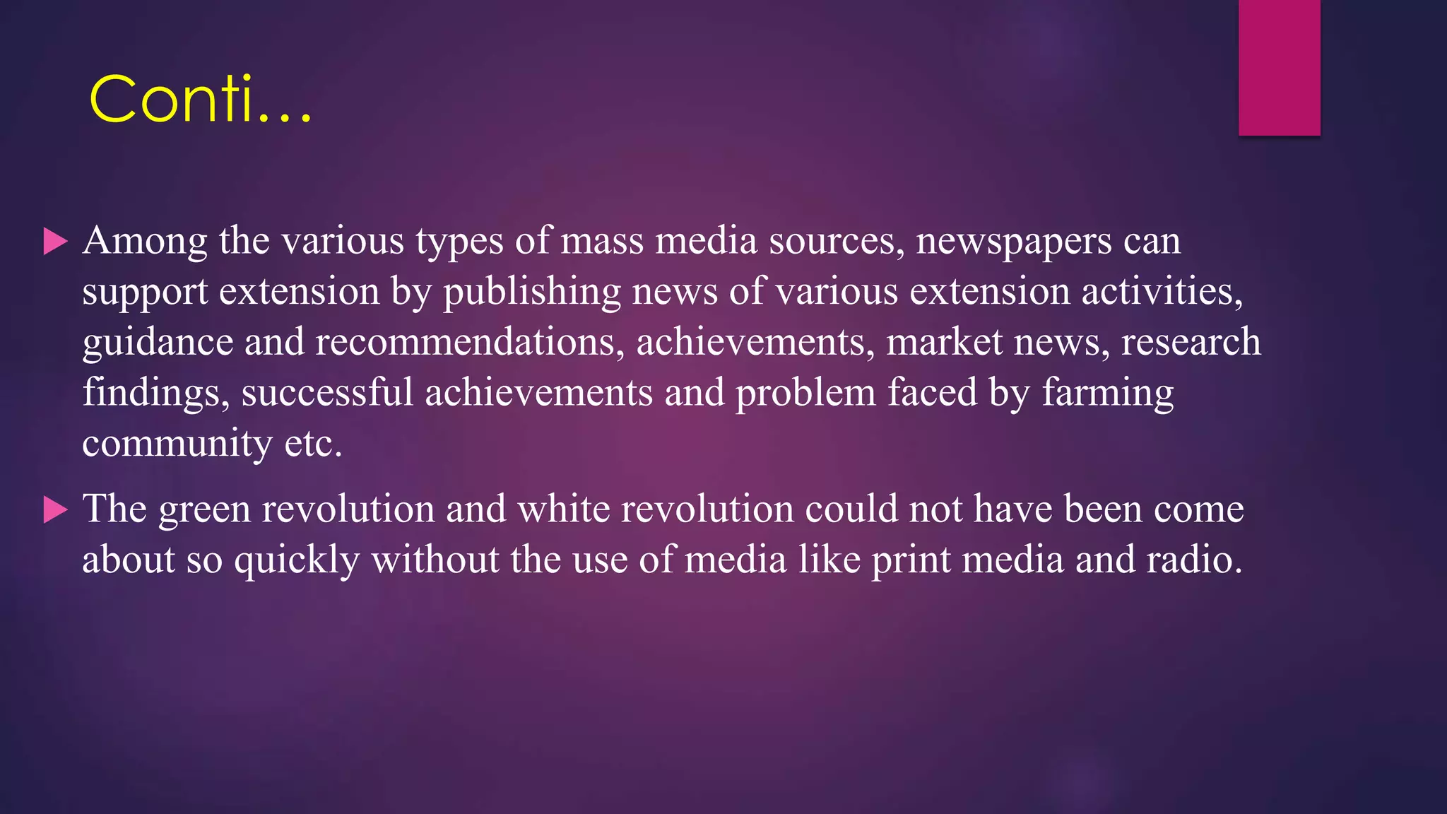 Conti…
 Among the various types of mass media sources, newspapers can
support extension by publishing news of various extension activities,
guidance and recommendations, achievements, market news, research
findings, successful achievements and problem faced by farming
community etc.
 The green revolution and white revolution could not have been come
about so quickly without the use of media like print media and radio.
 