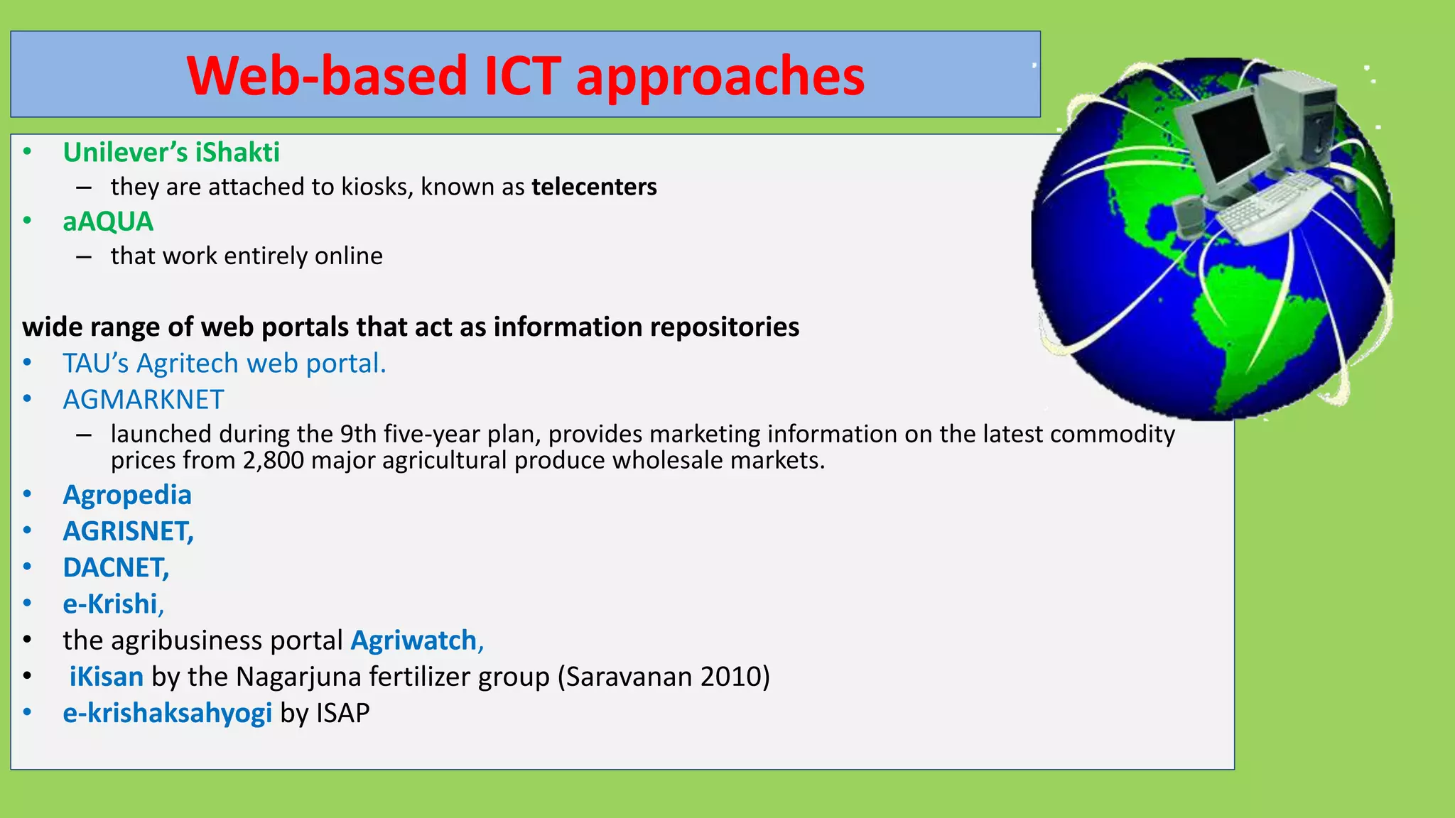 Web-based ICT approaches
• Unilever’s iShakti
– they are attached to kiosks, known as telecenters
• aAQUA
– that work entirely online
wide range of web portals that act as information repositories
• TAU’s Agritech web portal.
• AGMARKNET
– launched during the 9th five-year plan, provides marketing information on the latest commodity
prices from 2,800 major agricultural produce wholesale markets.
• Agropedia
• AGRISNET,
• DACNET,
• e-Krishi,
• the agribusiness portal Agriwatch,
• iKisan by the Nagarjuna fertilizer group (Saravanan 2010)
• e-krishaksahyogi by ISAP
 