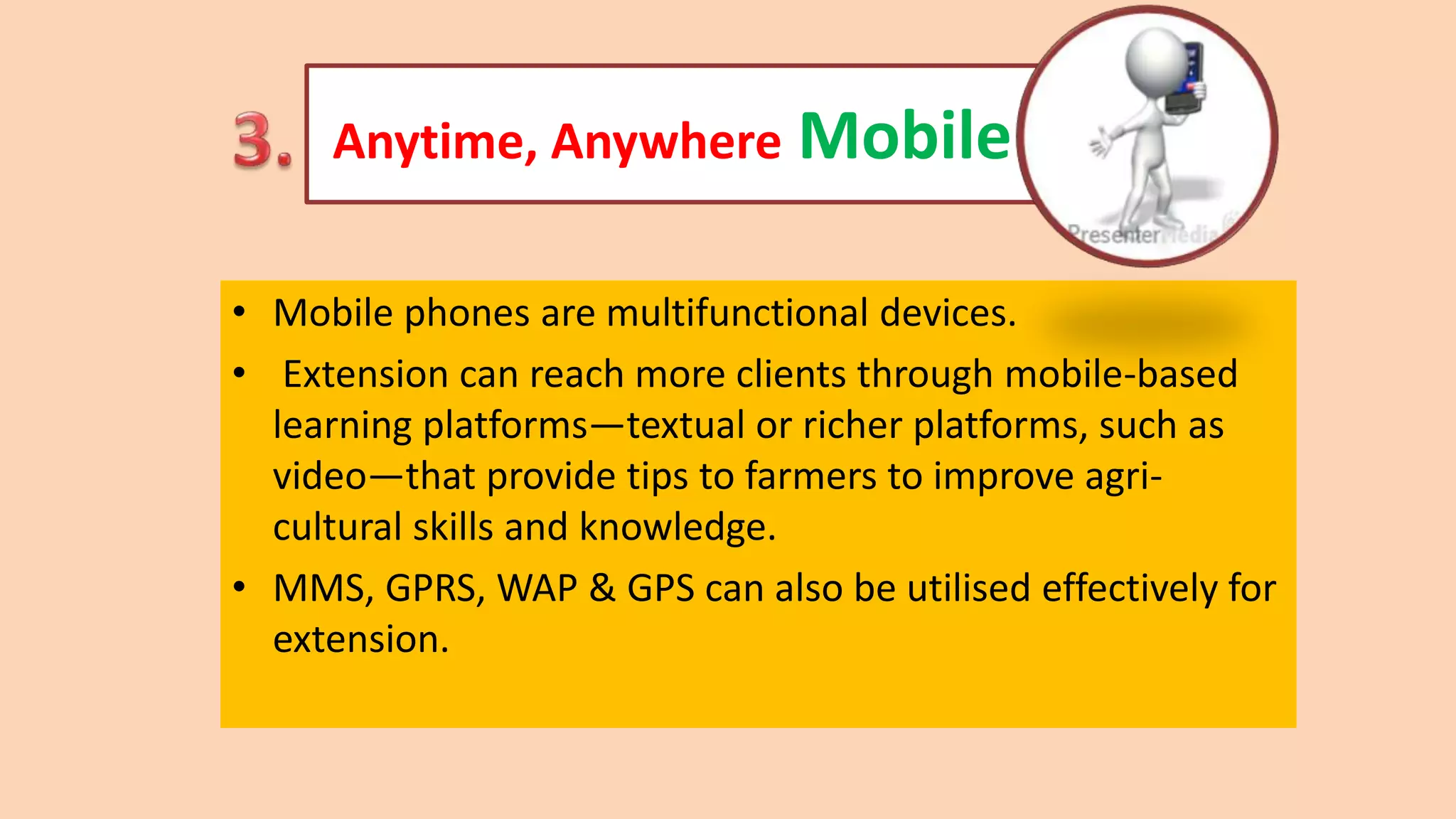 Anytime, Anywhere Mobile
• Mobile phones are multifunctional devices.
• Extension can reach more clients through mobile-based
learning platforms—textual or richer platforms, such as
video—that provide tips to farmers to improve agri-
cultural skills and knowledge.
• MMS, GPRS, WAP & GPS can also be utilised effectively for
extension.
 