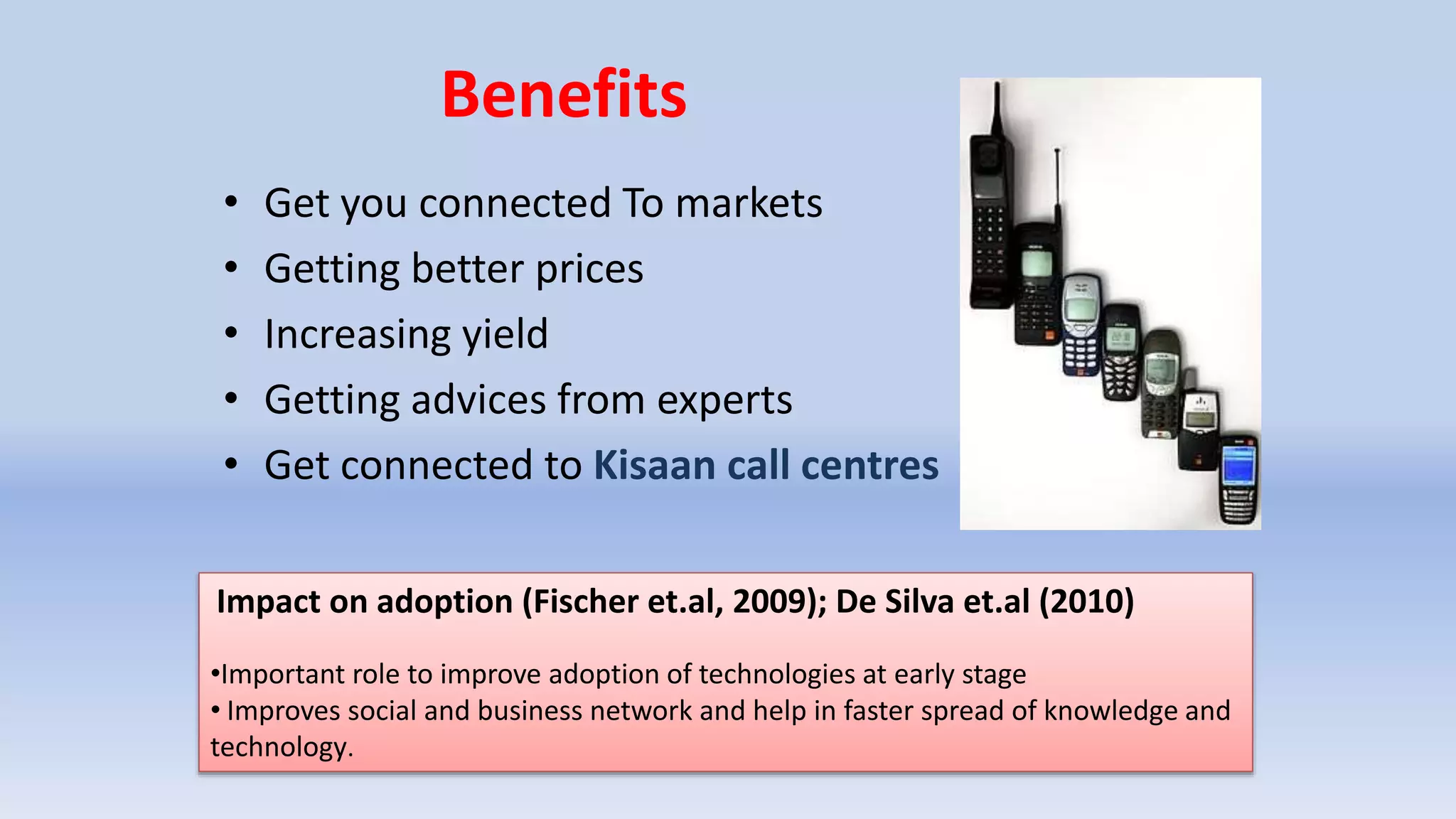 Benefits
• Get you connected To markets
• Getting better prices
• Increasing yield
• Getting advices from experts
• Get connected to Kisaan call centres
Impact on adoption (Fischer et.al, 2009); De Silva et.al (2010)
•Important role to improve adoption of technologies at early stage
• Improves social and business network and help in faster spread of knowledge and
technology.
 