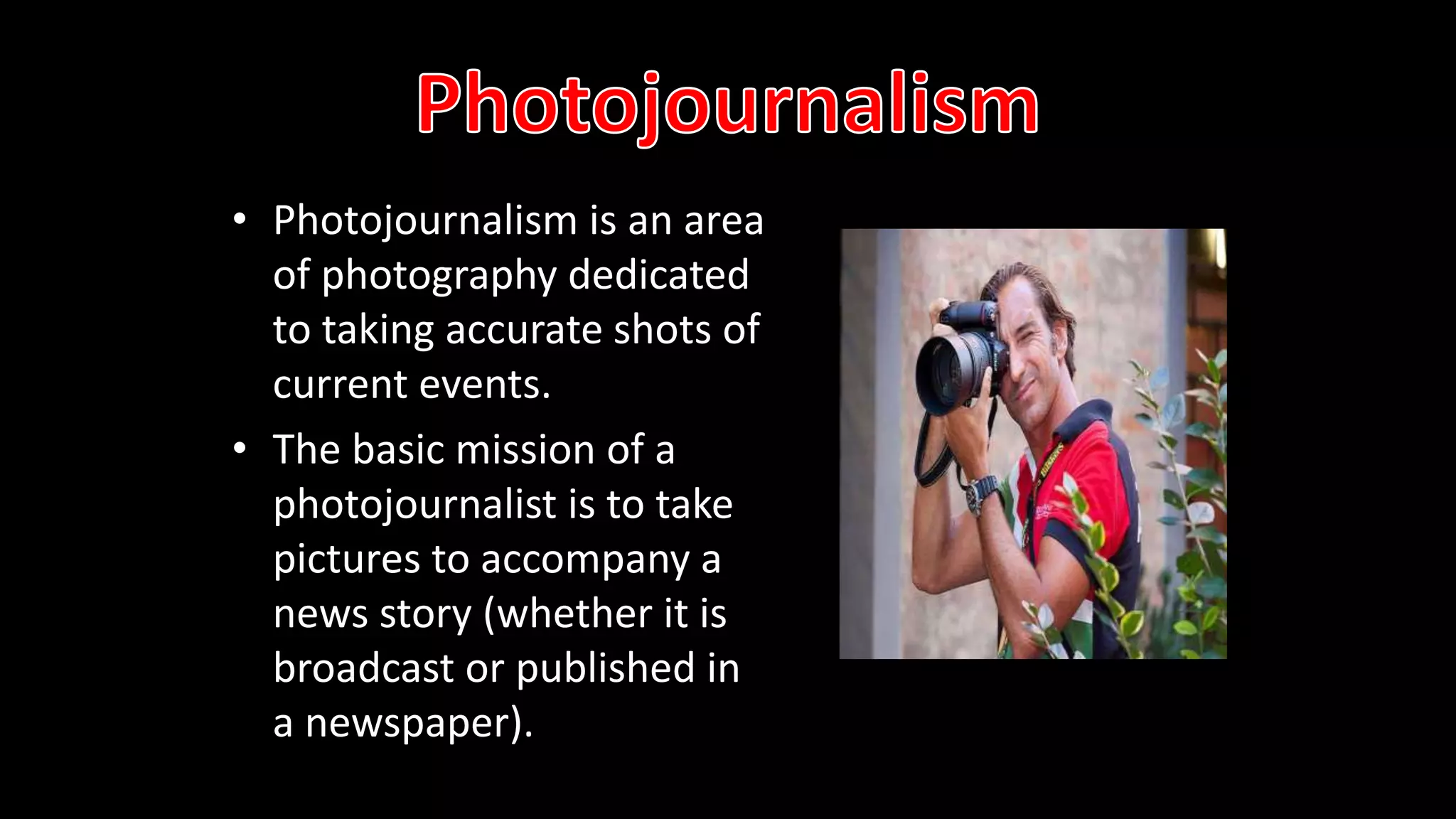 • Photojournalism is an area
of photography dedicated
to taking accurate shots of
current events.
• The basic mission of a
photojournalist is to take
pictures to accompany a
news story (whether it is
broadcast or published in
a newspaper).
 