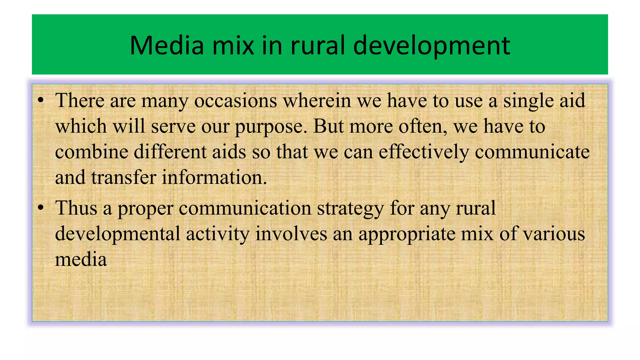 Media mix in rural development
• There are many occasions wherein we have to use a single aid
which will serve our purpose. But more often, we have to
combine different aids so that we can effectively communicate
and transfer information.
• Thus a proper communication strategy for any rural
developmental activity involves an appropriate mix of various
media
 