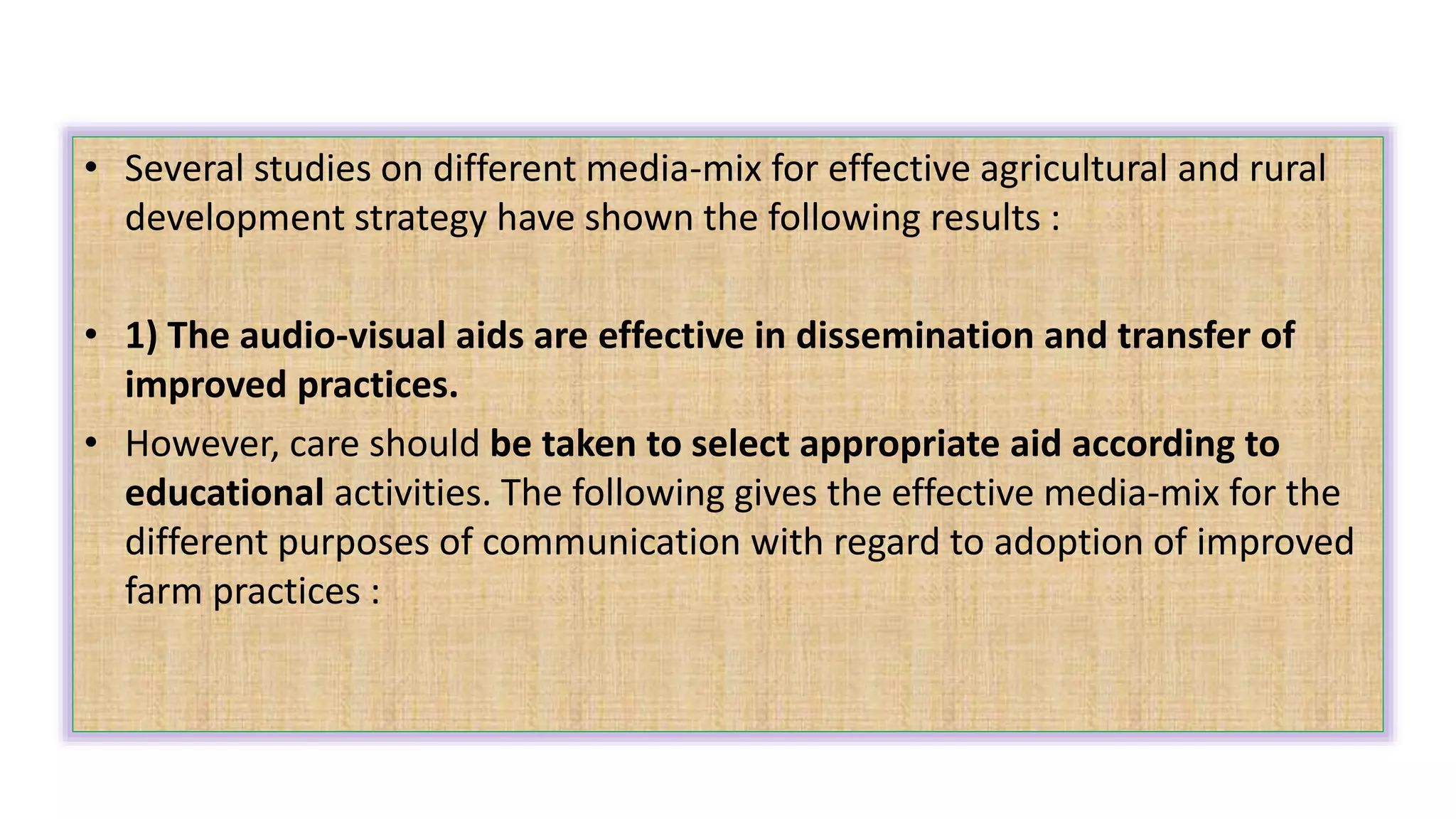 • Several studies on different media-mix for effective agricultural and rural
development strategy have shown the following results :
• 1) The audio-visual aids are effective in dissemination and transfer of
improved practices.
• However, care should be taken to select appropriate aid according to
educational activities. The following gives the effective media-mix for the
different purposes of communication with regard to adoption of improved
farm practices :
 