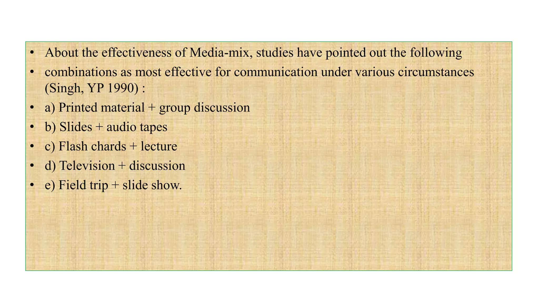 • About the effectiveness of Media-mix, studies have pointed out the following
• combinations as most effective for communication under various circumstances
(Singh, YP 1990) :
• a) Printed material + group discussion
• b) Slides + audio tapes
• c) Flash chards + lecture
• d) Television + discussion
• e) Field trip + slide show.
 